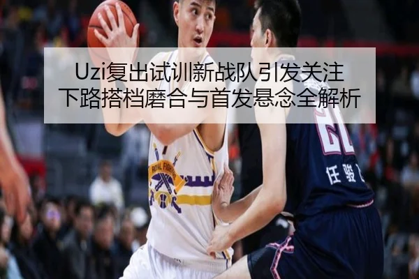 Uzi复出试训新战队引发关注 下路搭档磨合与首发悬念全解析 - JiuyouSports